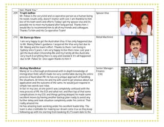 fast..Thank You."
209 Trupti Jadhav
Mr. Palwe is the very kind and co-operative person as a human being.
He needs results only, doesn't matter with cost. I am thankful to him
bez of his team work and efforts Today I got my spouse visa and its
possible me to meet my husband after long period. Thanks him. I
would like to recommend him to all of my friends and colleagues.
Thanks To him and His Co-operative Team!
Spouse Visa
210 Mr.Ramraje Mane
I am very happy to get the Australian Visa. It has only happened due
to Mr. Manoj Palwe's guidance. I acquired the Visa very fast due to
Mr. Manoj and his team's effort. Thanks to them. I am living in
Sydney since 5 years. I am very happy to live there now. Last year i
got the Australian Citizenship.Me and my Family all like Australia
very much.Everything there is easy and standard. It’s all happened
due to Mr. Palwe Sir. once again thanks to him !!
Metal Machinist
211 Akshay Mandlekar
Manoj sir is a thorough professional with in-depth knowledge of
immigration field, which made me very comfortable during the entire
process of Australian PR. He has very unique approach of handling
the situations. At times me and my wife used to get anxious about our
application and the outcome of the same, he would just respond in
simple two words Just relax.
In fact in my case, at one point I was completely confused with the
new process of PR, the EOI and what not, and then top of that some
complications in my EOI, and things getting delayed, he made some
excellent moves by having another backup plan ready to avoid any
further delay and took situation completely under his control. That
really amazed me.
He has amazing team working under his excellent leadership. The
team is also creditable for making our dream come true as they keep
following up with me starting from booking IELTS exam date to the
Senior Manager-
Finance
(CA)
 