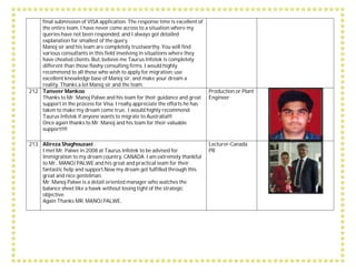 final submission of VISA application. The response time is excellent of
the entire team. I have never come across to a situation where my
queries have not been responded, and I always got detailed
explanation for smallest of the query.
Manoj sir and his team are completely trustworthy. You will find
various consultants in this field involving in situations where they
have cheated clients. But, believe me Taurus Infotek is completely
different than those flashy consulting firms. I would highly
recommend to all those who wish to apply for migration, use
excellent knowledge base of Manoj sir, and make your dream a
reality. Thanks a lot Manoj sir and the team.
212 Tanveer Mankoo
Thanks to Mr. Manoj Palwe and his team for their guidance and great
support in the process for Visa. I really appreciate the efforts he has
taken to make my dream come true.. I would highly recommend
Taurus Infotek if anyone wants to migrate to Australia!!!
Once again thanks to Mr. Manoj and his team for their valuable
support!!!!
Production or Plant
Engineer
213 Alireza Shaghouzaei
I met Mr. Palwe in 2008 at Taurus Infotek to be advised for
Immigration to my dream country, CANADA. I am extremely thankful
to Mr.. MANOJ PALWE and his great and practical team for their
fantastic help and support.Now my dream got fulfilled through this
great and nice gentelman.
Mr. Manoj Palwe is a detail oriented manager who watches the
balance sheet like a hawk without losing tight of the strategic
objective.
Again Thanks MR. MANOJ PALWE.
Lecturer-Canada
PR
 