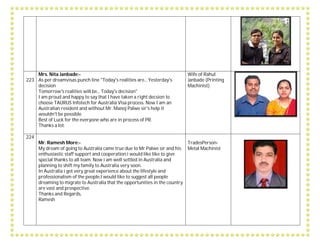 223
Mrs. Nita Janbade:-
As per dreamvisas punch line "Today's realities are... Yesterday's
decision
Tomorrow's realities will be... Today's decision"
I am proud and happy to say that I have taken a right decsion to
choose TAURUS Infotech for Australia Visa process. Now I am an
Australian resident and without Mr. Manoj Palwe sir's help it
wouldn't be possible.
Best of Luck for the everyone who are in process of PR.
Thanks a lot.
Wife of Rahul
Janbade (Printing
Machinist)
224
Mr. Ramesh More:-
My dream of going to Australia came true due to Mr Palwe sir and his
enthusiastic staff support and cooperation.i would like like to give
special thanks to all team. Now i am well settled in Australia and
planning to shift my family to Australia very soon.
In Australia i got very great experience about the lifestyle and
professionalism of the people.I would like to suggest all people
dreaming to migrate to Australia that the opportunities in the country
are vast and prospective.
Thanks and Regards,
Ramesh
TradesPerson-
Metal Machinist
 