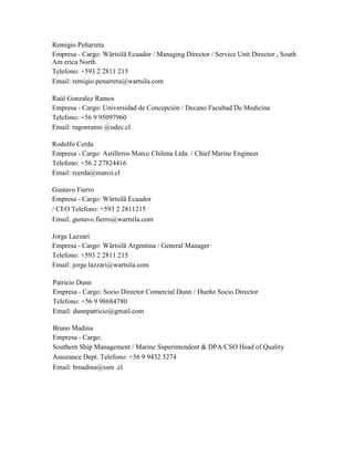 Remigio Peñarreta
Empresa - Cargo: Wärtsilä Ecuador / Managing Director / Service Unit Director , South
Am erica North
Telefono: +593 2 2811 215
Email: remigio.penarreta@wartsila.com
Raúl Gonzalez Ramos
Empresa - Cargo: Universidad de Concepción / Decano Facultad De Medicina
Telefono: +56 9 95097960
Email: ragonramo @udec.cl
Rodolfo Cerda
Empresa - Cargo: Astilleros Marco Chilena Ltda. / Chief Marine Engineer
Telefono: +56 2 27824416
Email: rcerda@marco.cl
Gustavo Fierro
Empresa - Cargo: Wärtsilä Ecuador
/ CEO Telefono: +593 2 2811215
Email: gustavo.fierro@wartsila.com
Jorge Lazzari
Empresa - Cargo: Wärtsilä Argentina / General Manager
Telefono: +593 2 2811 215
Email: jorge.lazzari@wartsila.com
Patricio Dunn
Empresa - Cargo: Socio Director Comercial Dunn / Dueño Socio Director
Telefono: +56 9 98684780
Email: dunnpatricio@gmail.com
Bruno Madina
Empresa - Cargo:
Southern Ship Management / Marine Superintendent & DPA/CSO Head of Quality
Assurance Dept. Telefono: +56 9 9432 5274
Email: bmadina@ssm .cl
 