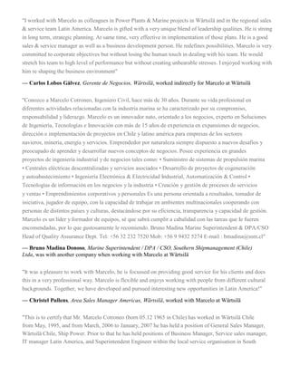 "I worked with Marcelo as colleagues in Power Plants & Marine projects in Wärtsilä and in the regional sales
& service team Latin America. Marcelo is gifted with a very unique blend of leadership qualities. He is strong
in long term, strategic planning. At same time, very effective in implementation of those plans. He is a good
sales & service manager as well as a business development person. He redefines possibilities. Marcelo is very
committed to corporate objectives but without losing the human touch in dealing with his team. He would
stretch his team to high level of performance but without creating unbearable stresses. I enjoyed working with
him re shaping the business environment"
— Carlos Lobos Gálvez, Gerente de Negocios, Wärtsilä, worked indirectly for Marcelo at Wärtsilä
"Conozco a Marcelo Cotroneo, Ingeniero Civil, hace más de 30 años. Durante su vida profesional en
diferentes actividades relacionadas con la industria marina se ha caracterizado por su compromiso,
responsabilidad y liderazgo. Marcelo es un innovador nato, orientado a los negocios, experto en Soluciones
de Ingeniería, Tecnologías e Innovación con más de 15 años de experiencia en expansiones de negocios,
dirección e implementación de proyectos en Chile y latino américa para empresas de los sectores
navieros, minería, energía y servicios. Emprendedor por naturaleza siempre dispuesto a nuevos desafíos y
preocupado de aprender y desarrollar nuevos conceptos de negocios. Posee experiencia en grandes
proyectos de ingeniería industrial y de negocios tales como: • Suministro de sistemas de propulsión marina
• Centrales eléctricas descentralizadas y servicios asociados • Desarrollo de proyectos de cogeneración
y autoabastecimiento • Ingeniería Electrónica & Electricidad Industrial, Automatización & Control •
Tecnologías de información en los negocios y la industria • Creación y gestión de procesos de servicios
y ventas • Emprendimientos corporativos y personales Es una persona orientada a resultados, tomador de
iniciativa, jugador de equipo, con la capacidad de trabajar en ambientes multinacionales cooperando con
personas de distintos países y culturas, destacándose por su eficiencia, transparencia y capacidad de gestión.
Marcelo es un líder y formador de equipos, sé que sabrá cumplir a cabalidad con las tareas que Ie fueren
encomendadas, por lo que gustosamente le recomiendo. Bruno Madina Marine Superintendent & DPA/CSO
Head of Quality Assurance Dept. Tel: +56 32 232 7520 Mob: +56 9 9432 5274 E-mail : bmadina@ssm.cl"
— Bruno Madina Donoso, Marine Superintendent / DPA / CSO, Southern Shipmanagement (Chile)
Ltda, was with another company when working with Marcelo at Wärtsilä
"It was a pleasure to work with Marcelo, he is focussed on providing good service for his clients and does
this in a very professional way. Marcelo is flexible and enjoys working with people from different cultural
backgrounds. Together, we have developed and pursued interesting new opportunities in Latin America!"
— Christel Pullens, Area Sales Manager Americas, Wärtsilä, worked with Marcelo at Wärtsilä
"This is to certify that Mr. Marcelo Cotroneo (born 05.12 1965 in Chile) has worked in Wärtsilä Chile
from May, 1995, and from March, 2006 to January, 2007 he has held a position of General Sales Manager,
Wärtsilä Chile, Ship Power. Prior to that he has held positions of Business Manager, Service sales manager,
IT manager Latin America, and Superintendent Engineer within the local service organisation in South
 
