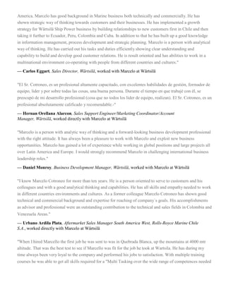 America. Marcelo has good background in Marine business both technically and commercially. He has
shown strategic way of thinking towards customers and their businesses. He has implemented a growth
strategy for Wärtsilä Ship Power business by building relationships to new customers first in Chile and then
taking it further to Ecuador, Peru, Colombia and Cuba. In addition to that he has built up a good knowledge
in information management, process development and strategic planning. Marcelo is a person with analytical
way of thinking. He has carried out his tasks and duties efficiently showing clear understanding and
capability to build and develop good customer relations. He is result oriented and has abilities to work in a
multinational environment co-operating with people from different countries and cultures."
— Carlos Eggart, Sales Director, Wärtsilä, worked with Marcelo at Wärtsilä
"El Sr. Cotroneo, es un profesional altamente capacitado, con excelentes habilidades de gestión, formador de
equipo, lider y por sobre todas las cosas, una buena persona. Durante el tiempo en que trabajé con él, se
preocupó de mi desarrollo profesional (cosa que no todos los lider de equipo, realizan). El Sr. Cotroneo, es un
profesional absolutamente calificado y recomendable.-"
— Hernan Orellana Alarcon, Sales Support Engineer/Marketing Coordinator/Account
Manager, Wärtsilä, worked directly with Marcelo at Wärtsilä
"Marcelo is a person with analytic way of thinking and a forward-looking business development professional
with the right attitude. It has always been a pleasure to work with Marcelo and exploit new business
opportunities. Marcelo has gained a lot of experience while working in global positions and large projects all
over Latin America and Europe. I would strongly recommend Marcelo in challenging international business
leadership roles."
— Daniel Monroy, Business Development Manager, Wärtsilä, worked with Marcelo at Wärtsilä
"I know Marcelo Cotroneo for more than ten years. He is a person oriented to serve to customers and his
colleagues and with a good analytical thinking and capabilities. He has all skills and empathy needed to work
in different countries environments and cultures. As a former colleague Marcelo Cotroneo has shown good
technical and commercial background and expertise for reaching of company´s goals. His accomplishments
as advisor and professional were an outstanding contribution to the technical and sales fields in Colombia and
Venezuela Areas."
— Urbano Ardila Plata, Aftermarket Sales Manager South America West, Rolls-Royce Marine Chile
S.A., worked directly with Marcelo at Wärtsilä
"When I hired Marcello the first job he was sent to was in Quebrada Blanca, up the mountains at 4000 mtr
altitude. That was the best test to see if Marcello was fit for the job he took at Wartsila. He has during my
time always been very loyal to the company and performed his jobs to satisfaction. With multiple training
courses he was able to get all skills required for a "Multi Tasking over the wide range of competences needed
 
