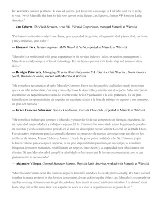 for Wärtsilä's product portfolio. In case of quiries, just leave me a message in Linkedin and I will reply
to you. I wish Marcello the best for his new carrier in the future. Jan Egberts, former VP Services Latin
America."
— Jan Egberts, GM Field Services, Area-NE, Wärstilä Corporation, managed Marcelo at Wärtsilä
"Profesional enfocado en objetivos claros, gran capacidad de gestión, alta proactividad y tenacidad, recilente
y muy empatico, gran valor!"
— Giovanni Jara, Service engineer, MAN Diesel & Turbo, reported to Marcelo at Wärtsilä
"Marcelo is a profesional with great experience in the service industry (sales, execution, management) .
Marcelo is a early adopter of latest technology. He is a honest person with leadership and comunication
skills."
— Remigio Peñarreta, Managing Director Wartsila Ecuador S.A. / Service Unit Director , South America
North, Wartsila Ecuador, worked with Marcelo at Wärtsilä
"Me complace recomendar al señor Marcelo Cotroneo. Entre sus destacables cualidades puedo mencionar
que es un líder indiscutido, con muy claros objetivos de desarrollo y orientación al negocio. Sabe interpretar
claramente los requerimientos tanto del cliente como de la Organización a la cual pertenece. Es un gran
identificador de oportunidades de negocio, un excelente aliado a la hora de trabajar en equipo y por supuesto,
un gran ser humano."
— Grace Cameron Schwaner, Service Cordinator, Wartsila Chile Ltda., reported to Marcelo at Wärtsilä
"Me complace indicar que conozco a Marcelo, y puedo dar fe de sus competencias técnicas, ejecutivas, de
su capacidad emprendedora y trabajo en equipo. EI Sr. Cotroneo fue contratado como Ingeniero de puestas
en marchas y comisionamientos periodo en el cual me desempeñe como Gerente General de Wärtsilä Chile.
Fue un activo importante para la compañía durante los proyectos de nuevas construcciones navales en los
astilleros de Asmar, Marco Chilena y Asenav. Una de las principales cualidades del Sr. Cotroneo y que
lo hacen valioso para cualquier empresa, es su gran disponibilidad para trabajar en equipo, su constante
búsqueda de nuevos mercados, posibilidades de negocio, innovación y su capacidad para relacionarse con
clientes. Sé que Marcelo sabrá cumplir a cabalidad con las tareas que Ir fueren encomendadas, por lo que
gustosamente le recomiendo"
— Alejandro Villegas, General Manager Marine, Wartsila Latin America, worked with Marcelo at Wärtsilä
"Marcelo understands what the business requires from him and does his work professionally. We have worked
together in many projects in the Service department, always achieving the objectives. Marcelo is a team player
and has a strong determination to get the job done, he is result oriented and takes initiative. He showed clear
leadership, but at the same time was capable to work in a matrix organization on regional level."
 
