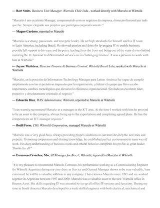 — Bart Smits, Business Unit Manager, Wartsila Chile Ltda., worked directly with Marcelo at Wärtsilä
"Marcelo é um excelente Manager, comprometido com os negócios da empresa, ótimo profissional em tudo
que faz. Sempre elogiado nos projetos que participou corporativamente."
— Magno Cardoso, reported to Marcelo
"Marcelo is a strong, passionate, and energetic leader. He set high standards for himself and his IT team
in Latin America, including Brazil. He showed passion and drive for leveraging IT to enable business,
provide full support to his team and his peers, leading from the front and being one of the main drivers behind
maturing the IT function to differentiated services on an challenging timeline. It was a pleasure to work with
him at Wärtsilä."
— Jayme Medeiros, Director Finance & Business Control, Wärtsilä Brasil Ltda, worked with Marcelo at
Wärtsilä
"Marcelo, en la posición de Information Technology Manager para Latino América fue capaz de cumplir
ampliamente con las expectativas impuestas por la organización, y liderar el equipo que llevo a cabo
importantes cambios tecnológicos que elevaron la eficiencia organizacional. Sin duda un excelente líder,
proactivo y absolutamente orientado al negocio."
— Eduardo Diaz, WAN Administrator, Wärtsilä, reported to Marcelo at Wärtsilä
"I can warmly recommend Marcelo as a manager in the ICT area. At the time I worked with him he prooved
to be an asset to the company, always living up to the expectations and completing agreed plans. He has the
competencies an ICT manager requires."
— Bodil Forss, CIO, Wärtsilä Corporation, managed Marcelo at Wärtsilä
"Marcelo was a very good boss, always providing proper conditions to our team develop the activities and
projects. Promoting cooperation and sharing knowledge, he established perfect environment to team way of
work. His deep understanding of business needs and ethical behavior completes his profile as great leader.
Thanks for all."
— Emmanuel Sanches, Msc, IT Manager for Brazil, Wärtsilä, reported to Marcelo at Wärtsilä
"It is my pleasure to recommend Marcelo Cotroneo, his performance working as a Commissioning Engineer
for Wärtsilä Argentina during my time there as Service and General Manager shown to be very valuable, I am
convinced he will be a valuable addition to any company. I have known Marcelo since 1997 and we worked
together in Argentina between 1997 and 2000. Marcelo was a valuable asset to the new Wärtsilä office in
Buenos Aires. His skills regarding IT was essential to set up all office IT-systems and functions. During my
time in South America Marcelo developed to a multi skilled engineer with both electrical, mechanical and
 