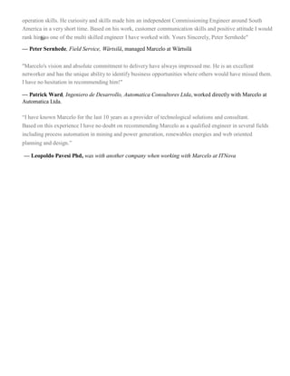 operation skills. He curiosity and skills made him an independent Commissioning Engineer around South
America in a very short time. Based on his work, customer communication skills and positive attitude I would
rank himjjjas one of the multi skilled engineer I have worked with. Yours Sincerely, Peter Sernhede"
— Peter Sernhede, Field Service, Wärtsilä, managed Marcelo at Wärtsilä
"Marcelo's vision and absolute commitment to delivery have always impressed me. He is an excellent
networker and has the unique ability to identify business opportunities where others would have missed them.
I have no hesitation in recommending him!"
— Patrick Ward, Ingeniero de Desarrollo, Automatica Consultores Ltda, worked directly with Marcelo at
Automatica Ltda.
“I have known Marcelo for the last 10 years as a provider of technological solutions and consultant.
Based on this experience I have no doubt on recommending Marcelo as a qualified engineer in several fields
including process automation in mining and power generation, renewables energies and web oriented
planning and design.”
— Leopoldo Pavesi Phd, was with another company when working with Marcelo at ITNova
 