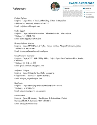 Christel Pullens
Empresa - Cargo: Head of Sales & Marketing at Dam en Shiprepair
Rotterdam BV Telefono: +31 (0)10 2041 222
Email: cp@damenshiprepair.com
Carlos Eggart
Empresa - Cargo: Wärtsilä Switzerland / Sales Director for Latin America
Telefono: +41 52 262 4922
Email: carlos.eggart@wartsila.com
Hernan Orellana Alarcon
Empresa - Cargo: MAN Diesel & Turbo / Hernan Orellana Alarcon Customer Assistant
Telefono: +56 9 67790632
Email: hernan.orellana.alarcon@gmail.com
Grace Cameron Schwaner
Empresa - Cargo: CUC / SAP (MM y S&D) - Project /Spare Part Cordinator/Field Service
Cordinator
Telefono: +56 41 2 666 000
Email: grace.cameron.sch@gmail.com
Alejandro Villegas
Empresa - Cargo: Caterpillar Inc. / Sales Manager at
Caterpillar Inc. Telefono: : + 1 (281) 460 9670
Email: villegas _alejandro@cat.com
Bart Smits
Empresa - Cargo: Managing Director at Smart Power Services
Telefono: +56 9 5119 6781
Email: sales@smart-power-services.com
Eduardo Diaz
Empresa - Cargo: IT Manager / Sub Gerente de Informática - Casino
Marina del Sol S.A. Telefono: +56 9 620 951 75
Email: ediaz@marinadelsol.cl
References
 