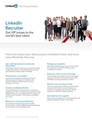 Recruiting Solutions




LinkedIn
Recruiter
Get VIP access to the
world’s best talent




Find and contact your ideal passive candidates faster and more
cost-effectively than ever

Get unlimited access to names and                                                        Manage your pipeline
full profiles*                                                                           Use Project Folders to stay on top of each search.
Expand your reach far beyond your personal network                                       Set reminders on profiles to follow up with
to search the widest, most qualified talent pool and                                     candidates of interest.
get all details to better assess candidates.
                                                                                         Keep your team on the same page
Find the best, much faster                                                               Team members get visibility into their colleagues’
Ace even the toughest searches with the most                                             projects, notes and communication history with
advanced search interface on LinkedIn, with                                              candidates, avoiding duplication of effort.
exclusive refinement filters such as “years at
company” and more.
                                                                                         Maintain your sourcing activity
                                                                                         The sourcing activity and history of a seat holder
Contact candidates directly                                                              does not vanish when a recruiter leaves: just
Get 50 InMails® per month per seat to contact any                                        re-assign it to another team member. We also
candidate you like in a trusted environment. We credit                                   support your OFCCP compliance efforts.
InMails back to you, if unanswered within 7 days, and
roll them over if unused. Think of this as 50 replies
per month.
                                                                                         Get help from the experts
                                                                                         Your account manager and our training experts will
                                                                                         help you leverage LinkedIn to the fullest.
Boost your recruiting productivity
Up to 50 search alerts let you spot new talent
automatically. 1-to-Many InMails and saved templates
let you contact more candidates faster.




* Recruiter offers complete access to all confirmed profiles in the LinkedIn database.
 