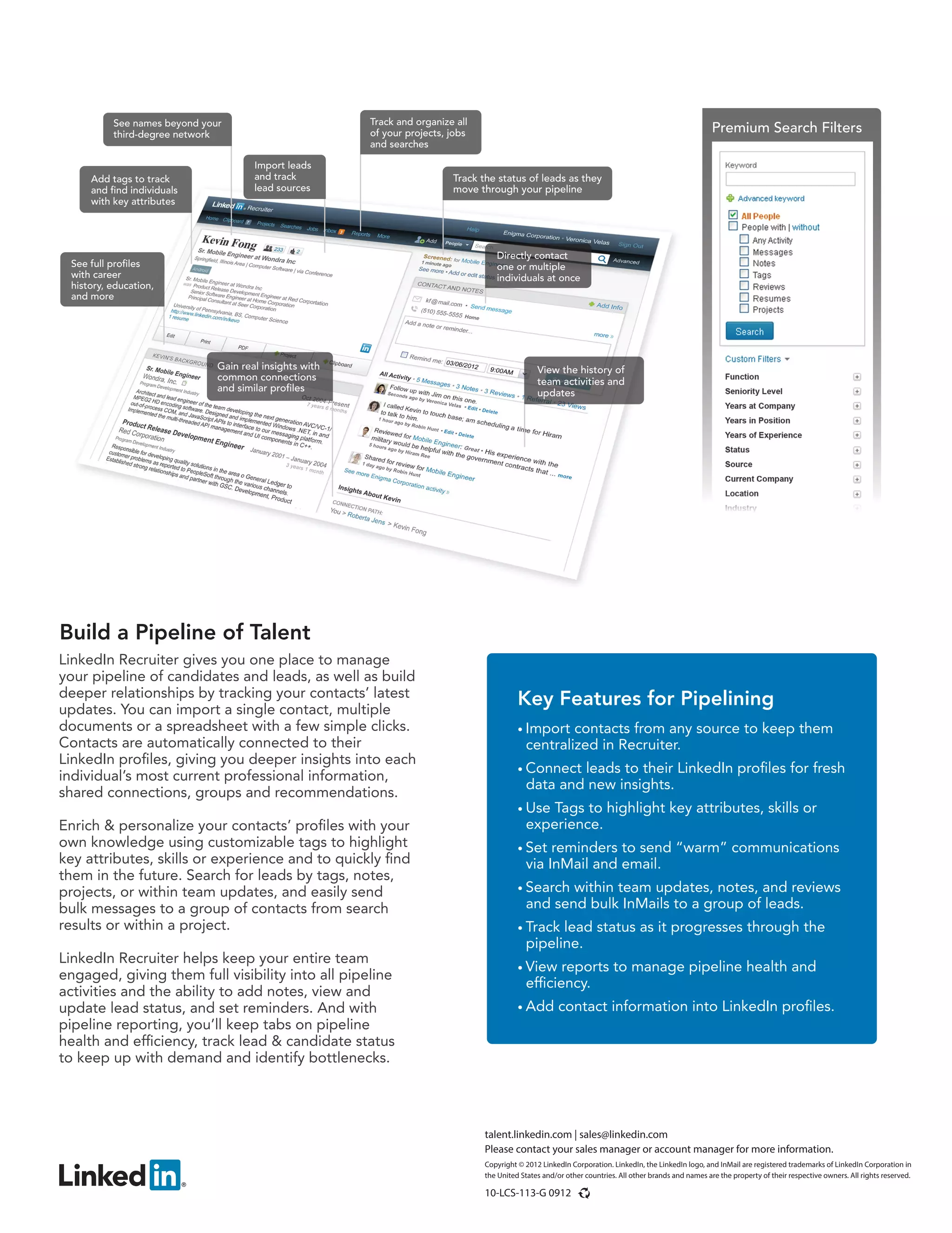 Track the status of leads as they
move through your pipeline
Gain real insights with
common connections
and similar profiles
Add tags to track
and find individuals
with key attributes
View the history of
team activities and
updates
See full profiles
with career
history, education,
and more
See names beyond your
third-degree network
Import leads
and track
lead sources
Track and organize all
of your projects, jobs
and searches
Directly contact
one or multiple
individuals at once
talent.linkedin.com | sales@linkedin.com
Please contact your sales manager or account manager for more information.
Copyright © 2012 LinkedIn Corporation. LinkedIn, the LinkedIn logo, and InMail are registered trademarks of LinkedIn Corporation in
the United States and/or other countries. All other brands and names are the property of their respective owners. All rights reserved.
10-LCS-113-G 0912
LinkedIn Recruiter gives you one place to manage
your pipeline of candidates and leads, as well as build
deeper relationships by tracking your contacts’ latest
updates. You can import a single contact, multiple
documents or a spreadsheet with a few simple clicks.
Contacts are automatically connected to their
LinkedIn profiles, giving you deeper insights into each
individual’s most current professional information,
shared connections, groups and recommendations.
Enrich & personalize your contacts’ profiles with your
own knowledge using customizable tags to highlight
key attributes, skills or experience and to quickly find
them in the future. Search for leads by tags, notes,
projects, or within team updates, and easily send
bulk messages to a group of contacts from search
results or within a project.
LinkedIn Recruiter helps keep your entire team
engaged, giving them full visibility into all pipeline
activities and the ability to add notes, view and
update lead status, and set reminders. And with
pipeline reporting, you’ll keep tabs on pipeline
health and efficiency, track lead & candidate status
to keep up with demand and identify bottlenecks.
Build a Pipeline of Talent
Key Features for Pipelining
• Import contacts from any source to keep them
centralized in Recruiter.
• Connect leads to their LinkedIn profiles for fresh
data and new insights.
• Use Tags to highlight key attributes, skills or
experience.
• Set reminders to send “warm” communications
via InMail and email.
• Search within team updates, notes, and reviews
and send bulk InMails to a group of leads.
• Track lead status as it progresses through the
pipeline.
• View reports to manage pipeline health and
efficiency.
• Add contact information into LinkedIn profiles.
Premium Search Filters
 