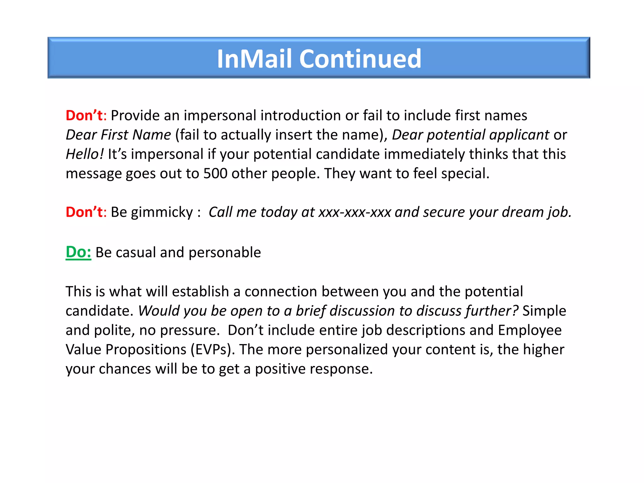 InMail Continued
Don’t: Provide an impersonal introduction or fail to include first names
Dear First Name (fail to actually insert the name), Dear potential applicant or
Hello! It’s impersonal if your potential candidate immediately thinks that this
message goes out to 500 other people. They want to feel special.
Don’t: Be gimmicky : Call me today at xxx-xxx-xxx and secure your dream job.
Do: Be casual and personable
This is what will establish a connection between you and the potential
candidate. Would you be open to a brief discussion to discuss further? Simple
and polite, no pressure. Don’t include entire job descriptions and Employee
Value Propositions (EVPs). The more personalized your content is, the higher
your chances will be to get a positive response.
 