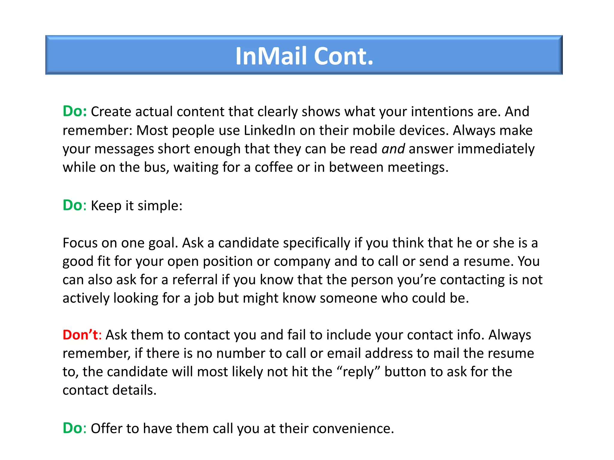 InMail Cont.
Do: Create actual content that clearly shows what your intentions are. And
remember: Most people use LinkedIn on their mobile devices. Always make
your messages short enough that they can be read and answer immediately
while on the bus, waiting for a coffee or in between meetings.
Do: Keep it simple:
Focus on one goal. Ask a candidate specifically if you think that he or she is a
good fit for your open position or company and to call or send a resume. You
can also ask for a referral if you know that the person you’re contacting is not
actively looking for a job but might know someone who could be.
Don’t: Ask them to contact you and fail to include your contact info. Always
remember, if there is no number to call or email address to mail the resume
to, the candidate will most likely not hit the “reply” button to ask for the
contact details.
Do: Offer to have them call you at their convenience.
 
