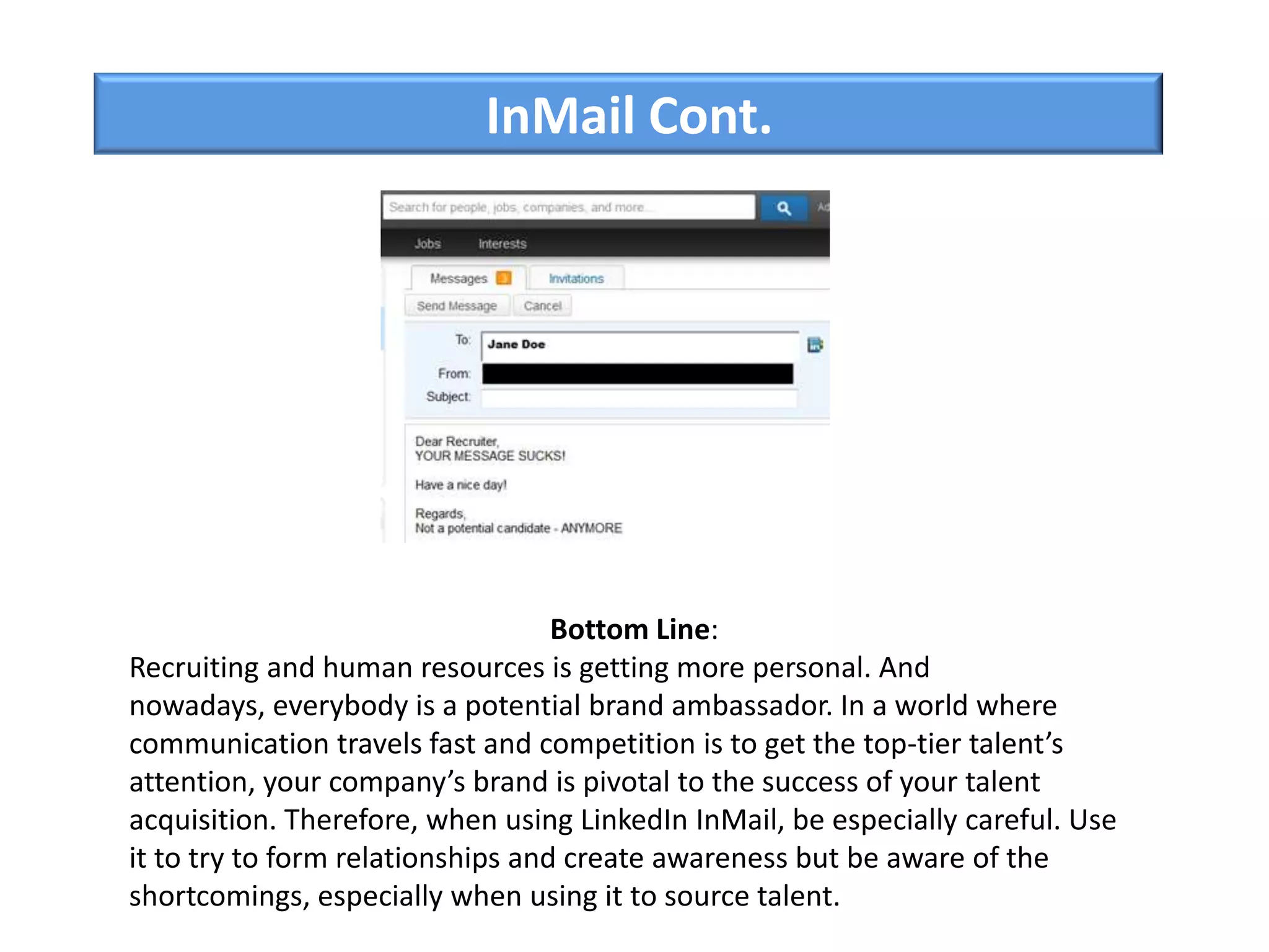 InMail Cont.
Bottom Line:
Recruiting and human resources is getting more personal. And
nowadays, everybody is a potential brand ambassador. In a world where
communication travels fast and competition is to get the top-tier talent’s
attention, your company’s brand is pivotal to the success of your talent
acquisition. Therefore, when using LinkedIn InMail, be especially careful. Use
it to try to form relationships and create awareness but be aware of the
shortcomings, especially when using it to source talent.
 