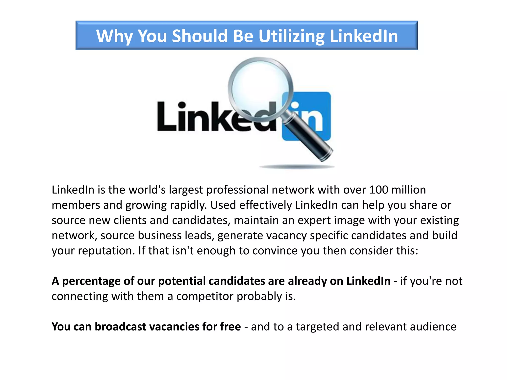 Why You Should Be Utilizing LinkedIn
LinkedIn is the world's largest professional network with over 100 million
members and growing rapidly. Used effectively LinkedIn can help you share or
source new clients and candidates, maintain an expert image with your existing
network, source business leads, generate vacancy specific candidates and build
your reputation. If that isn't enough to convince you then consider this:
A percentage of our potential candidates are already on LinkedIn - if you're not
connecting with them a competitor probably is.
You can broadcast vacancies for free - and to a targeted and relevant audience
 