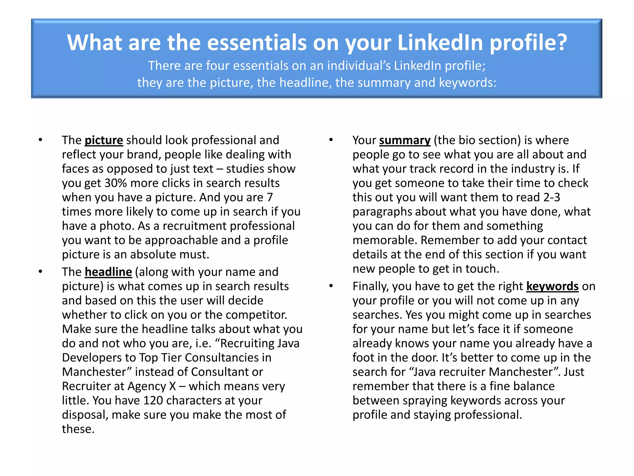 What are the essentials on your LinkedIn profile?
There are four essentials on an individual’s LinkedIn profile;
they are the picture, the headline, the summary and keywords:
• The picture should look professional and
reflect your brand, people like dealing with
faces as opposed to just text – studies show
you get 30% more clicks in search results
when you have a picture. And you are 7
times more likely to come up in search if you
have a photo. As a recruitment professional
you want to be approachable and a profile
picture is an absolute must.
• The headline (along with your name and
picture) is what comes up in search results
and based on this the user will decide
whether to click on you or the competitor.
Make sure the headline talks about what you
do and not who you are, i.e. “Recruiting Java
Developers to Top Tier Consultancies in
Manchester” instead of Consultant or
Recruiter at Agency X – which means very
little. You have 120 characters at your
disposal, make sure you make the most of
these.
• Your summary (the bio section) is where
people go to see what you are all about and
what your track record in the industry is. If
you get someone to take their time to check
this out you will want them to read 2-3
paragraphs about what you have done, what
you can do for them and something
memorable. Remember to add your contact
details at the end of this section if you want
new people to get in touch.
• Finally, you have to get the right keywords on
your profile or you will not come up in any
searches. Yes you might come up in searches
for your name but let’s face it if someone
already knows your name you already have a
foot in the door. It’s better to come up in the
search for “Java recruiter Manchester”. Just
remember that there is a fine balance
between spraying keywords across your
profile and staying professional.
 