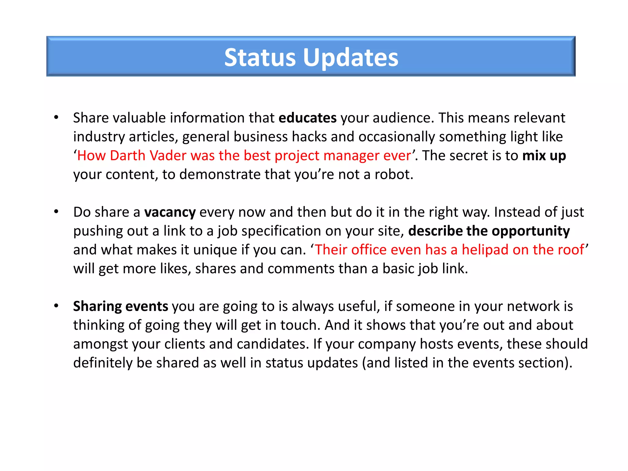 • Share valuable information that educates your audience. This means relevant
industry articles, general business hacks and occasionally something light like
‘How Darth Vader was the best project manager ever’. The secret is to mix up
your content, to demonstrate that you’re not a robot.
• Do share a vacancy every now and then but do it in the right way. Instead of just
pushing out a link to a job specification on your site, describe the opportunity
and what makes it unique if you can. ‘Their office even has a helipad on the roof’
will get more likes, shares and comments than a basic job link.
• Sharing events you are going to is always useful, if someone in your network is
thinking of going they will get in touch. And it shows that you’re out and about
amongst your clients and candidates. If your company hosts events, these should
definitely be shared as well in status updates (and listed in the events section).
Status Updates
 