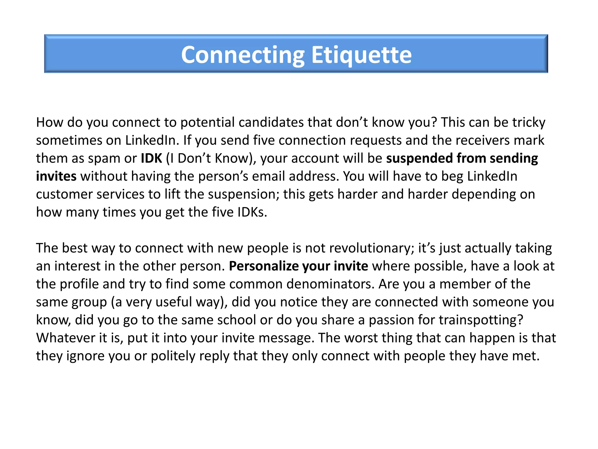 How do you connect to potential candidates that don’t know you? This can be tricky
sometimes on LinkedIn. If you send five connection requests and the receivers mark
them as spam or IDK (I Don’t Know), your account will be suspended from sending
invites without having the person’s email address. You will have to beg LinkedIn
customer services to lift the suspension; this gets harder and harder depending on
how many times you get the five IDKs.
The best way to connect with new people is not revolutionary; it’s just actually taking
an interest in the other person. Personalize your invite where possible, have a look at
the profile and try to find some common denominators. Are you a member of the
same group (a very useful way), did you notice they are connected with someone you
know, did you go to the same school or do you share a passion for trainspotting?
Whatever it is, put it into your invite message. The worst thing that can happen is that
they ignore you or politely reply that they only connect with people they have met.
Connecting Etiquette
 