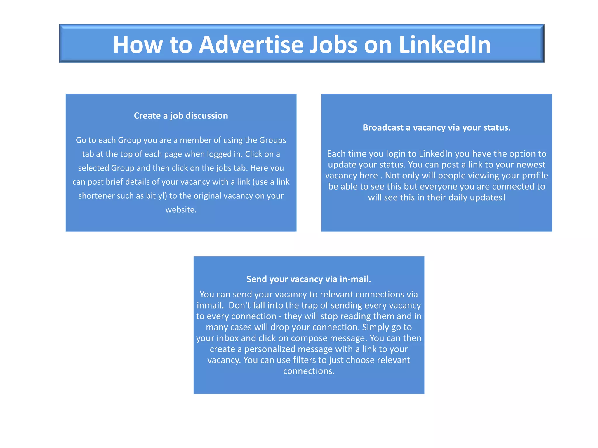 How to Advertise Jobs on LinkedIn
Create a job discussion
Go to each Group you are a member of using the Groups
tab at the top of each page when logged in. Click on a
selected Group and then click on the jobs tab. Here you
can post brief details of your vacancy with a link (use a link
shortener such as bit.yl) to the original vacancy on your
website.
Broadcast a vacancy via your status.
Each time you login to LinkedIn you have the option to
update your status. You can post a link to your newest
vacancy here . Not only will people viewing your profile
be able to see this but everyone you are connected to
will see this in their daily updates!
Send your vacancy via in-mail.
You can send your vacancy to relevant connections via
inmail. Don't fall into the trap of sending every vacancy
to every connection - they will stop reading them and in
many cases will drop your connection. Simply go to
your inbox and click on compose message. You can then
create a personalized message with a link to your
vacancy. You can use filters to just choose relevant
connections.
 