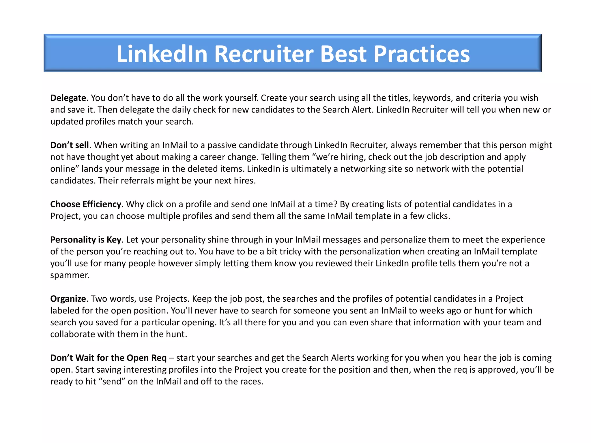 LinkedIn Recruiter Best Practices
Delegate. You don’t have to do all the work yourself. Create your search using all the titles, keywords, and criteria you wish
and save it. Then delegate the daily check for new candidates to the Search Alert. LinkedIn Recruiter will tell you when new or
updated profiles match your search.
Don’t sell. When writing an InMail to a passive candidate through LinkedIn Recruiter, always remember that this person might
not have thought yet about making a career change. Telling them “we’re hiring, check out the job description and apply
online” lands your message in the deleted items. LinkedIn is ultimately a networking site so network with the potential
candidates. Their referrals might be your next hires.
Choose Efficiency. Why click on a profile and send one InMail at a time? By creating lists of potential candidates in a
Project, you can choose multiple profiles and send them all the same InMail template in a few clicks.
Personality is Key. Let your personality shine through in your InMail messages and personalize them to meet the experience
of the person you’re reaching out to. You have to be a bit tricky with the personalization when creating an InMail template
you’ll use for many people however simply letting them know you reviewed their LinkedIn profile tells them you’re not a
spammer.
Organize. Two words, use Projects. Keep the job post, the searches and the profiles of potential candidates in a Project
labeled for the open position. You’ll never have to search for someone you sent an InMail to weeks ago or hunt for which
search you saved for a particular opening. It’s all there for you and you can even share that information with your team and
collaborate with them in the hunt.
Don’t Wait for the Open Req – start your searches and get the Search Alerts working for you when you hear the job is coming
open. Start saving interesting profiles into the Project you create for the position and then, when the req is approved, you’ll be
ready to hit “send” on the InMail and off to the races.
 
