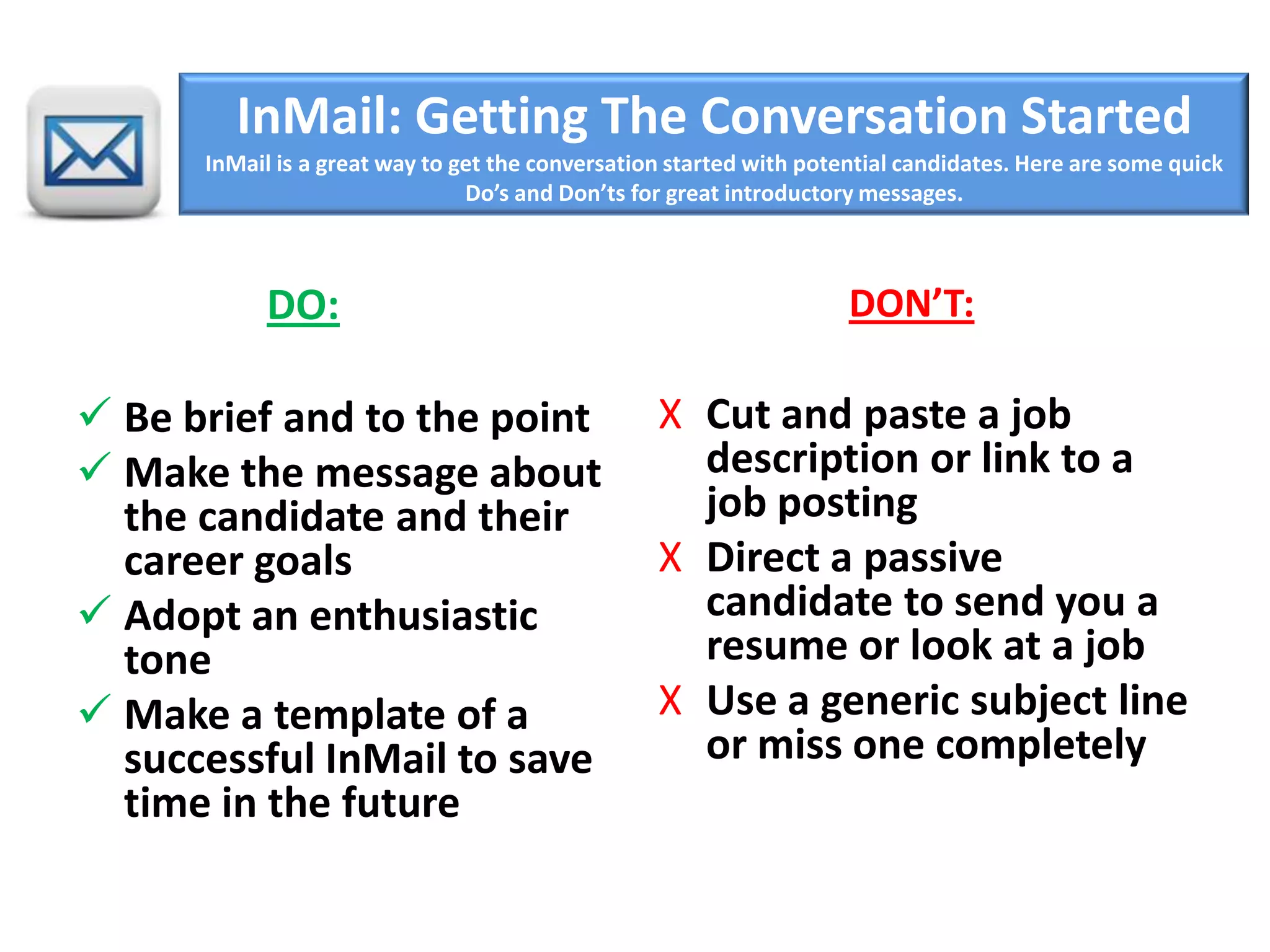 InMail: Getting The Conversation Started
InMail is a great way to get the conversation started with potential candidates. Here are some quick
Do’s and Don’ts for great introductory messages.
DO:
 Be brief and to the point
 Make the message about
the candidate and their
career goals
 Adopt an enthusiastic
tone
 Make a template of a
successful InMail to save
time in the future
DON’T:
X Cut and paste a job
description or link to a
job posting
X Direct a passive
candidate to send you a
resume or look at a job
X Use a generic subject line
or miss one completely
 