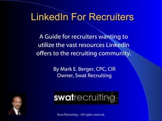 LinkedIn For Recruiters
  A Guide for recruiters wanting to
 utilize the vast resources LinkedIn
 offers to the recruiting community.

       By Mark E. Berger, CPC, CIR
        Owner, Swat Recruiting




        Swat Recruiting - All rights reserved.
 