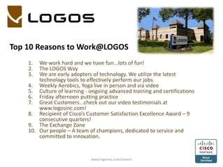 Top 10 Reasons to Work@LOGOS We work hard and we have fun...lots of fun! The LOGOS Way We are early adopters of technology. We utilize the latest technology tools to effectively perform our jobs. Weekly Aerobics, Yoga live in person and via video Culture of learning - ongoing advanced training and certifications Friday afternoon putting practice Great Customers...check out our video testimonials at www.logosinc.com! Recipient of Cisco’s Customer Satisfaction Excellence Award – 9 consecutive quarters!   The Exchange Zone Our people – A team of champions, dedicated to service and committed to innovation. www.logosinc.com/careers 