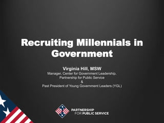 Recruiting Millennials in
Government
Virginia Hill, MSW
Manager, Center for Government Leadership,
Partnership for Public Service
&
Past President of Young Government Leaders (YGL)
 