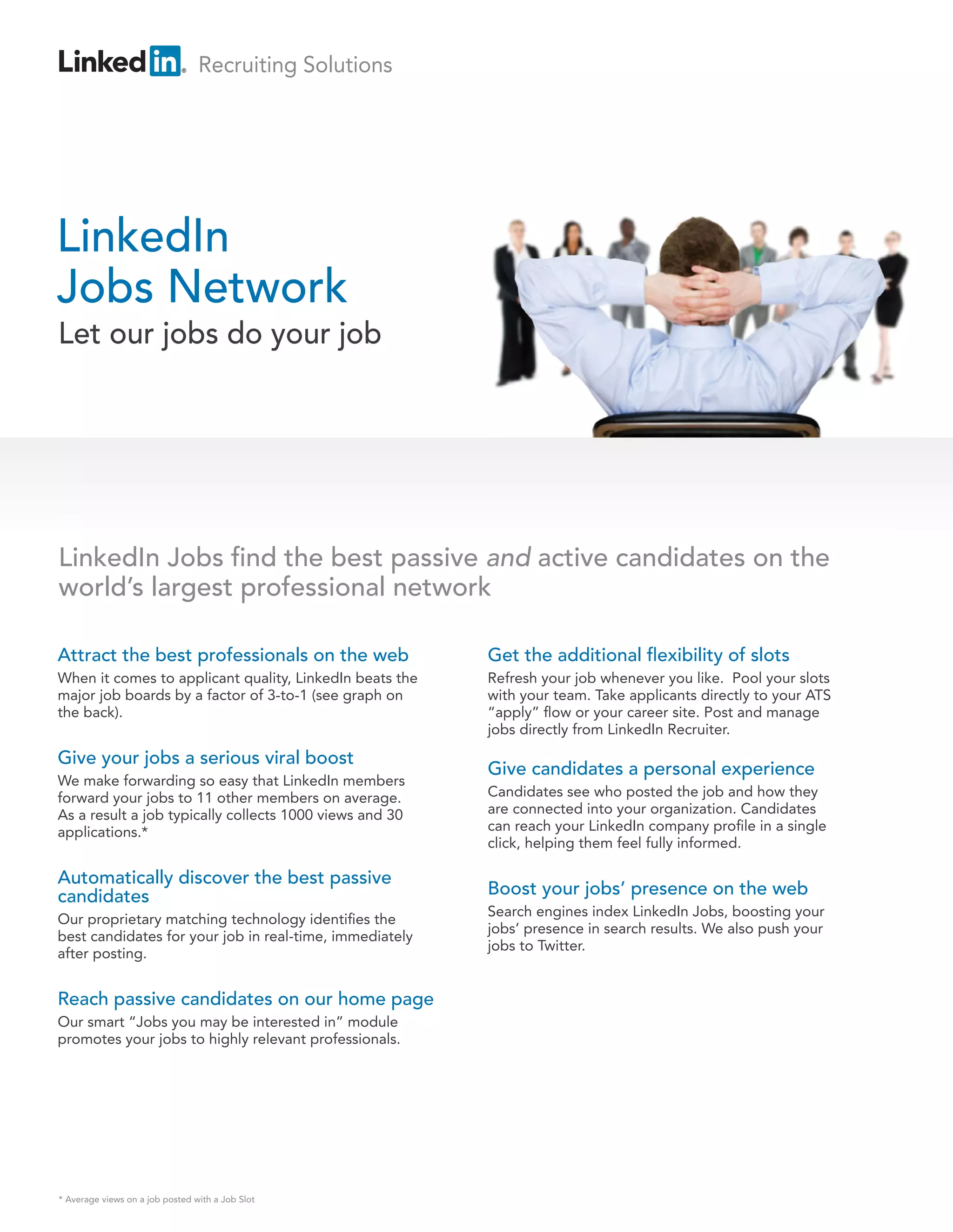 Recruiting Solutions




LinkedIn
Jobs Network
Let our jobs do your job




LinkedIn Jobs nd the best passive and active candidates on the
world’s largest professional network

Attract the best professionals on the web                Get the additional exibility of slots
When it comes to applicant quality, LinkedIn beats the   Refresh your job whenever you like. Pool your slots
major job boards by a factor of 3-to-1 (see graph on     with your team. Take applicants directly to your ATS
the back).                                               “apply” ow or your career site. Post and manage
                                                         jobs directly from LinkedIn Recruiter.

Give your jobs a serious viral boost
                                                         Give candidates a personal experience
We make forwarding so easy that LinkedIn members
forward your jobs to 11 other members on average.        Candidates see who posted the job and how they
As a result a job typically collects 1000 views and 30   are connected into your organization. Candidates
applications.*                                           can reach your LinkedIn company pro le in a single
                                                         click, helping them feel fully informed.

Automatically discover the best passive
candidates                                               Boost your jobs’ presence on the web
                                                         Search engines index LinkedIn Jobs, boosting your
Our proprietary matching technology identi es the
                                                         jobs’ presence in search results. We also push your
best candidates for your job in real-time, immediately
                                                         jobs to Twitter.
after posting.


Reach passive candidates on our home page
Our smart “Jobs you may be interested in” module
promotes your jobs to highly relevant professionals.




* Average views on a job posted with a Job Slot
 