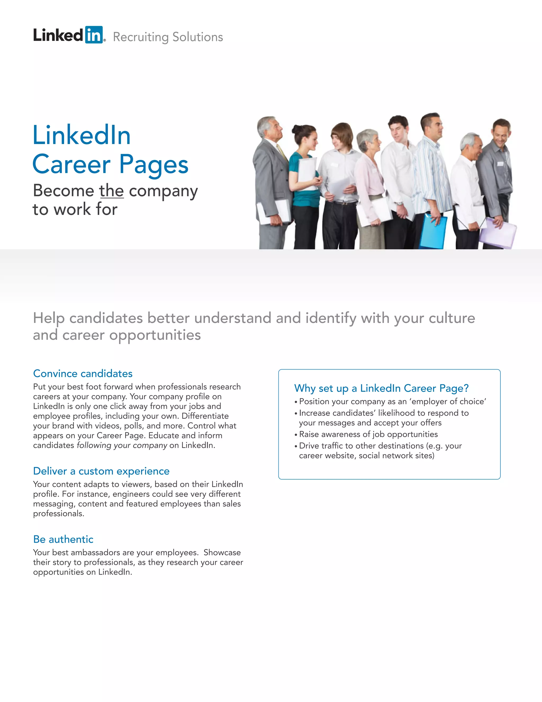 Recruiting Solutions




LinkedIn
Career Pages
Become the company
to work for




Help candidates better understand and identify with your culture
and career opportunities

Convince candidates
Put your best foot forward when professionals research       Why set up a LinkedIn Career Page?
careers at your company. Your company pro le on
                                                             • Position your company as an ‘employer of choice’
LinkedIn is only one click away from your jobs and
employee pro les, including your own. Differentiate          • Increase candidates’ likelihood to respond to

your brand with videos, polls, and more. Control what          your messages and accept your offers
appears on your Career Page. Educate and inform              • Raise awareness of job opportunities
candidates following your company on LinkedIn.               • Drive traf c to other destinations (e.g. your
                                                               career website, social network sites)
Deliver a custom experience
Your content adapts to viewers, based on their LinkedIn
pro le. For instance, engineers could see very different
messaging, content and featured employees than sales
professionals.


Be authentic
Your best ambassadors are your employees. Showcase
their story to professionals, as they research your career
opportunities on LinkedIn.
 