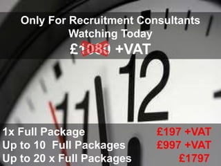 Only For Recruitment Consultants
            Watching Today
            £1080 +VAT




1x Full Package            £197 +VAT
Up to 10 Full Packages     £997 +VAT
Up to 20 x Full Packages       £1797
 