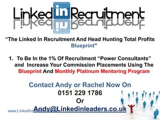 “The Linked In Recruitment And Head Hunting Total Profits
                        Blueprint”

 1. To Be In the 1% Of Recruitment “Power Consultants”
   and Increase Your Commission Placements Using The
     Blueprint And Monthly Platinum Mentoring Program

          Contact Andy or Rachel Now On
                          0151 229 1786
                               Or
            Andy@Linkedinleaders.co.uk
www.LinkedInLeaders.co.uk
 