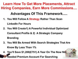 Learn How To Get More Placements, Attract
Hiring Companies, Earn More Commissions....
      Advantages Of This Framework.....
 1. You Will Follow A Strategy Rather Than Scan
    LinkedIn For Hours
 2. You Will Create1) A Powerful Individual Optimized
    Consultant Profile & 2) A Strategic Company
    Branding
 3. You Will Be Armed With Search Strategies That Are
    Know By Less Than 1%
 4. You’ll Save $1,200(£751) A Year On The Now Not
    Needed Premium Account For Searching
 