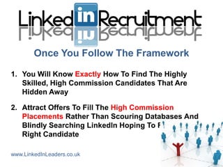 Once You Follow The Framework

1. You Will Know Exactly How To Find The Highly
   Skilled, High Commission Candidates That Are
   Hidden Away

2. Attract Offers To Fill The High Commission
   Placements Rather Than Scouring Databases And
   Blindly Searching LinkedIn Hoping To Find The
   Right Candidate

www.LinkedInLeaders.co.uk
 