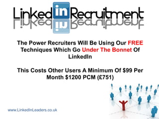 The Power Recruiters Will Be Using Our FREE
     Techniques Which Go Under The Bonnet Of
                     LinkedIn

    This Costs Other Users A Minimum Of $99 Per
              Month $1200 PCM (£751)




www.LinkedInLeaders.co.uk
 
