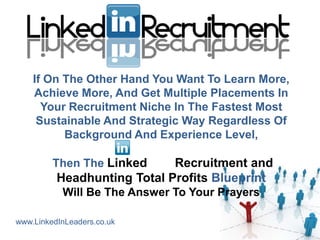 If On The Other Hand You Want To Learn More,
    Achieve More, And Get Multiple Placements In
      Your Recruitment Niche In The Fastest Most
     Sustainable And Strategic Way Regardless Of
          Background And Experience Level,

         Then The Linked     Recruitment and
          Headhunting Total Profits Blueprint
           Will Be The Answer To Your Prayers

www.LinkedInLeaders.co.uk
 