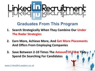 Graduates From This Program
 1. Search Strategically When They Combine Our Under
    The Radar Strategies

 2. Earn More, Achieve More, And Get More Placements
    And Offers From Employing Companies

 3. Save Between 2-10 Times The Amount Of Time They
    Spend On Searching For Candidates

www.LinkedInLeaders.co.uk
 