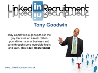 Tony Goodwin
  Tony Goodwin is a genius this is the
     guy that created a multi million
   pound international business and
  gone through some incredible highs
   and lows. This is Mr. Recruitment




www.LinkedInLeaders.co.uk
 