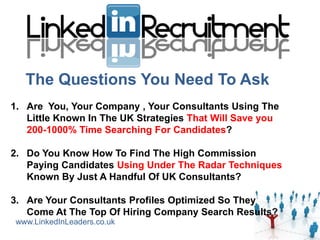 The Questions You Need To Ask
1. Are You, Your Company , Your Consultants Using The
   Little Known In The UK Strategies That Will Save you
   200-1000% Time Searching For Candidates?

2. Do You Know How To Find The High Commission
   Paying Candidates Using Under The Radar Techniques
   Known By Just A Handful Of UK Consultants?

3. Are Your Consultants Profiles Optimized So They
   Come At The Top Of Hiring Company Search Results?
 www.LinkedInLeaders.co.uk
 