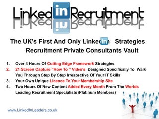 The UK’s First And Only Linked In Strategies
          Recruitment Private Consultants Vault

1.    Over 4 Hours Of Cutting Edge Framework Strategies
2.    21 Screen Capture “How To “ Video’s Designed Specifically To Walk
      You Through Step By Step Irrespective Of Your IT Skills
3.    Your Own Unique Licence To Your Membership Site
4.    Two Hours Of New Content Added Every Month From The Worlds
      Leading Recruitment Specialists (Platinum Members)



www.LinkedInLeaders.co.uk
 