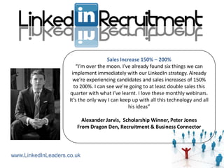 Sales Increase 150% – 200%
                        “I’m over the moon. I’ve already found six things we can
                      implement immediately with our LinkedIn strategy. Already
                       we’re experiencing candidates and sales increases of 150%
                       to 200%. I can see we’re going to at least double sales this
                     quarter with what I’ve learnt. I love these monthly webinars.
                     It’s the only way I can keep up with all this technology and all
                                                his ideas”

                          Alexander Jarvis, Scholarship Winner, Peter Jones
                        From Dragon Den, Recruitment & Business Connector




www.LinkedInLeaders.co.uk
 