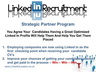 Strategic Partner Program
  You Agree Your Candidates Having a Great Optimized
 Linked In Profile Will Help Them And Help You Get Them
                           Placed

1. Employing companies are now using Linked In as the
   first checking point when receiving your candidate
   CV’s
2. Improve your chances of getting your candidates placed
   and get paid in the process – Win – Win – Win
 www.LinkedInLeaders.co.uk
 