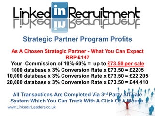 Strategic Partner Program Profits
  As A Chosen Strategic Partner - What You Can Expect
                       RRP £147
 Your Commission of 10%-50% = up to £73.50 per sale
  1000 database x 3% Conversion Rate x £73.50 = £2205
10,000 database x 3% Conversion Rate x £73.50 = £22,205
20,000 database x 3% Conversion Rate x £73.50 = £44,410

  All Transactions Are Completed Via 3rd Party Affiliate
 System Which You Can Track With A Click Of A Mouse.
www.LinkedInLeaders.co.uk
 