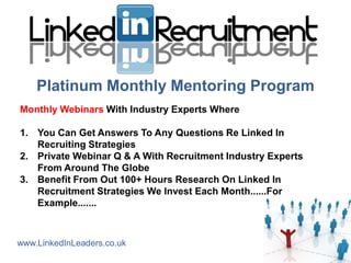 Platinum Monthly Mentoring Program
Monthly Webinars With Industry Experts Where

1. You Can Get Answers To Any Questions Re Linked In
   Recruiting Strategies
2. Private Webinar Q & A With Recruitment Industry Experts
   From Around The Globe
3. Benefit From Out 100+ Hours Research On Linked In
   Recruitment Strategies We Invest Each Month......For
   Example.......



www.LinkedInLeaders.co.uk
 