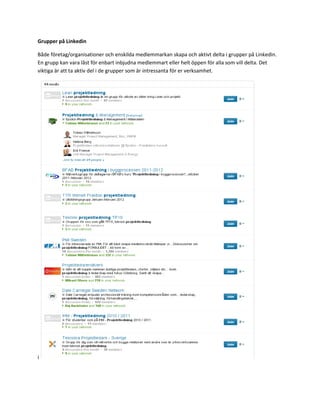 Grupper på Linkedin

Både företag/organisationer och enskilda medlemmarkan skapa och aktivt delta i grupper på Linkedin.
En grupp kan vara låst för enbart inbjudna medlemmart eller helt öppen för alla som vill delta. Det
viktiga är att ta aktiv del i de grupper som är intressanta för er verksamhet.




i
 