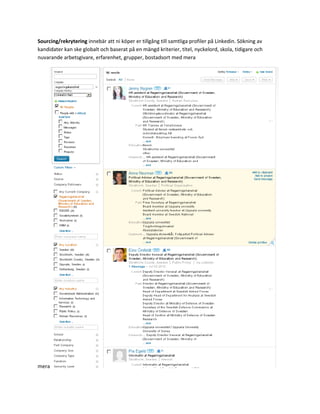 Sourcing/rekrytering innebär att ni köper er tillgång till samtliga profiler på Linkedin. Sökning av
kandidater kan ske globalt och baserat på en mängd kriterier, titel, nyckelord, skola, tidigare och
nuvarande arbetsgivare, erfarenhet, grupper, bostadsort med mera




mera
 