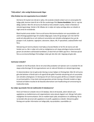 ”FAQ-sektion”, eller vanligt förekommande frågor

Vilka fördelar kan min organisation ha av Linkedin?

        Det beror till mycket stor del på er själva. Att använda Linkedin enbart som en annonsplats för
        lediga jobb, kommer leda till att ni får fler ansökningar från Passiva Kandidater. Det är i sig inte
        dåligt, tvärtom. Men för att kunna dra fördel av hela Linkedin’s styrka, måste ni förändra er
        rekryteringsstrategi. Värdet ni får tillbaka när ni väljer att nyttja samtliga delar av Linkedin är
        inget annat än enastående.

        Bland mycket annat värden i form av att kunna rikta kommunikation om nya produkter och
        andra företagsuppdateringar till utvalda målgrupper, locka till sig talanger som inte haft för
        avsikt att söka jobb hos er och stärka ert varumärke som attraktiv arbetsgivare hos just de
        grupper ni vill, studenter, ingenjörer, ekonomer, läkare, HR, IT-specialister, Ledare/Chefer med
        flera.

        Rekrytering och kommunikation med hjälp av Sociala Medier är här för att stanna och det
        händer just nu. När ni väljer att ta del av möjligheterna och skapa ytterligare konkurrenskraft
        genom att attrahera svårlockade kandidater, är dock helt och hållet upp till er. Tänk bara på att
        flera av era branschkollegor förmodligen redan gör det eller står i begrepp att göra det.



Vad kostar Linkedin?

        Linkedin är inte EN produkt. Det är ett antal olika produkter och tjänster som vi använder för att
        skapa unika lösningar för de organisationer som är redo att förändra sin rekryteringsstrategi.

        Vi rekommenderar mer än gärna den lösning vi anser hjälper ert företag bäst. Men för att kunna
        göra det behöver vi förstå vad ni vill uppnå då det gäller framtida rekrytering och ert varumärke
        som attraktiv arbetsgivare. En lösning kan till och med vara gratis då flera av Linkedin’s tjänster
        är just kostnadsfria. Vi kan dock närmast garantera att den lösning vi föreslår innebär en lägre
        kostnad och bättre resultat än de klassiska alternativen som headhunting och annonsering via
        tradionella media.

Hur skiljer sig Linkedin från de traditionella CV-databaserna?

        Först och främst är Linkedin inte en CV databas. Det är ett levande, aktivt nätverk som
        uppdateras av medlemmarna och organisationer varje sekund, dygnet runt. Det ger helt andra
        möjligheter för kommunikation. Om en medlem byter jobb, kompletterar sin utbildning, får en
        ny kontakt eller på annat sätt uppdaterar sin profil, uppdateras Linkedin. Detsamma gäller
        företag som sprider information om lediga jobb, nya produkter, nyanställda o.d.
 
