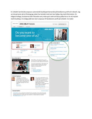 Er Linkedin karriärsida anpassar automatiskt budskapet beroende på besökarens profil och nätverk. Jag
ser de personer på ert företag jag redan har kontakt med som kan hjälpa mig med information. En
tidigare kollega, kurskamrat eller liknande somj redan gort valet att börja jobba hos er är ett mycket
starkt budskap. Era lediga jobb kan även anpassas till besökarens profil på Linkedin. Se nedan
 