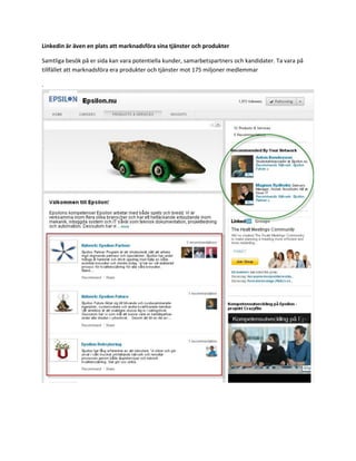 Linkedin är även en plats att marknadsföra sina tjänster och produkter

Samtliga besök på er sida kan vara potentiella kunder, samarbetspartners och kandidater. Ta vara på
tillfället att marknadsföra era produkter och tjänster mot 175 miljoner medlemmar

.
 