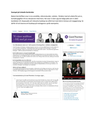 Exempel på Linkedin Kariärsidor

Bakom Karriärfliken visar ni era anställda, referenskunder, nyheter, fördelar med att arbeta för just er,
kontaktuppgifter till era rekryterare med mera. Här visar ni även upp de lediga jobb som ni söker
kandidater till. Anpassade och relevanta budskap tas alltid mot med större intresse och engagemang. Se
därför till att leverera ert budskap på mottagarens språk exempelvis.
 