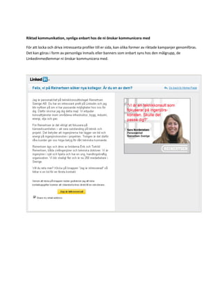 Riktad kommunikation, synliga enbart hos de ni önskar kommunicera med

För att locka och driva intressanta profiler till er sida, kan olika former av riktade kampanjer genomföras.
Det kan göras i form av personliga Inmails eller banners som enbart syns hos den målgrupp, de
Linkedinmedlemmar ni önskar kommunicera med.
 