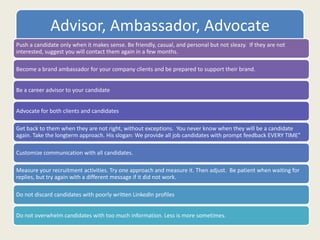 Advisor, Ambassador, Advocate
Push a candidate only when it makes sense. Be friendly, casual, and personal but not sleazy. If they are not
interested, suggest you will contact them again in a few months.
Become a brand ambassador for your company clients and be prepared to support their brand.
Be a career advisor to your candidate
Advocate for both clients and candidates
Get back to them when they are not right, without exceptions. You never know when they will be a candidate
again. Take the longterm approach. His slogan: We provide all job candidates with prompt feedback EVERY TIME”
Customize communication with all candidates.
Measure your recruitment activities. Try one approach and measure it. Then adjust. Be patient when waiting for
replies, but try again with a different message if it did not work.
Do not discard candidates with poorly written LinkedIn profiles
Do not overwhelm candidates with too much information. Less is more sometimes.
 
