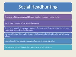 Social Headhunting
Description of the vacancy available via a weblink reference – your website.
Do not hide the name of the targeted company.
Have a client description on your website. Offer success stories, references, and company
presentation video. Brand ambassador.
Mention all facts which may be attractive. Salary range, benefits, describe workplace and
culture.
Make it look like you know the company from the insiders viewpoint.
Mention that you know about the industry prior to the interview.
 
